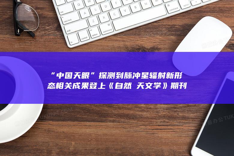 “中国天眼”探测到脉冲星辐射新形态 相关成果登上《自然・天文学》期刊