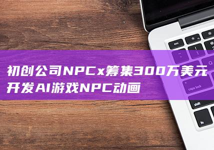 初创公司NPCx筹集300万美元 开发AI游戏NPC动画-2Q博客