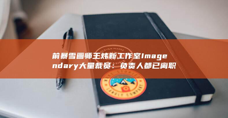 前暴雪画师王炜新工作室Imagendary大量裁员：负责人都已离职-2Q博客