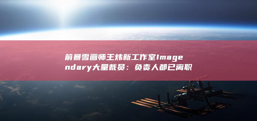 前暴雪画师王炜新工作室Imagendary大量裁员：负责人都已离职