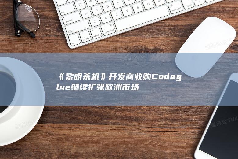 《黎明杀机》开发商收购Codeglue 继续扩张欧洲市场-2Q博客