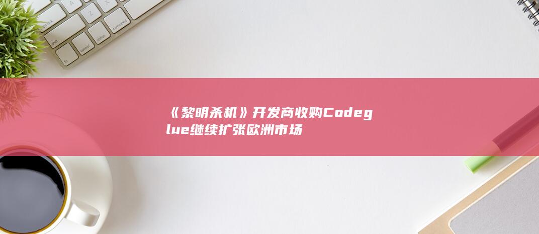 《黎明杀机》开发商收购Codeglue 继续扩张欧洲市场