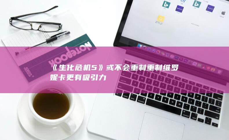 《生化危机5》或不会重制 重制维罗妮卡更有吸引力