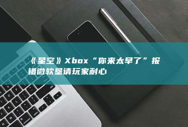 《星空》Xbox“你来太早了”报错 微软垦请玩家耐心