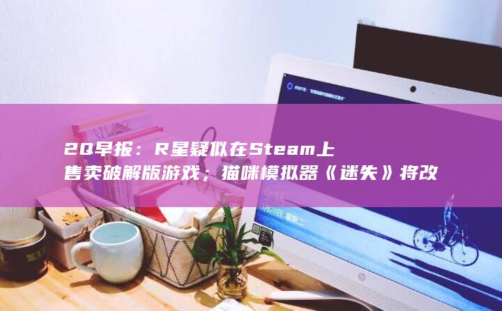 2Q早报：R星疑似在Steam上售卖破解版游戏；猫咪模拟器《迷失》将改编为动画电影-2Q博客