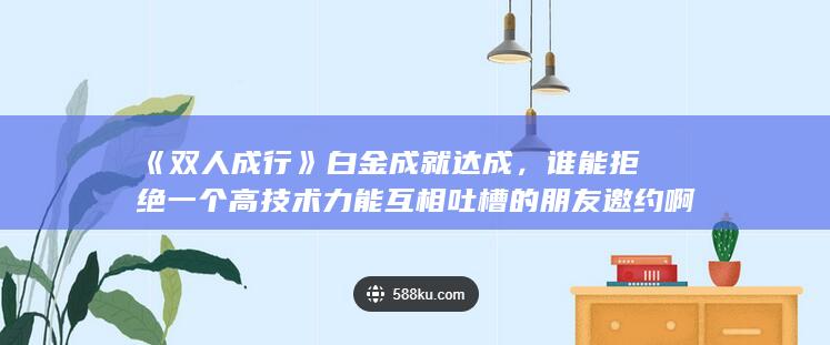 《双人成行》白金成就达成，谁能拒绝一个高技术力能互相吐槽的朋友邀约啊-2Q博客